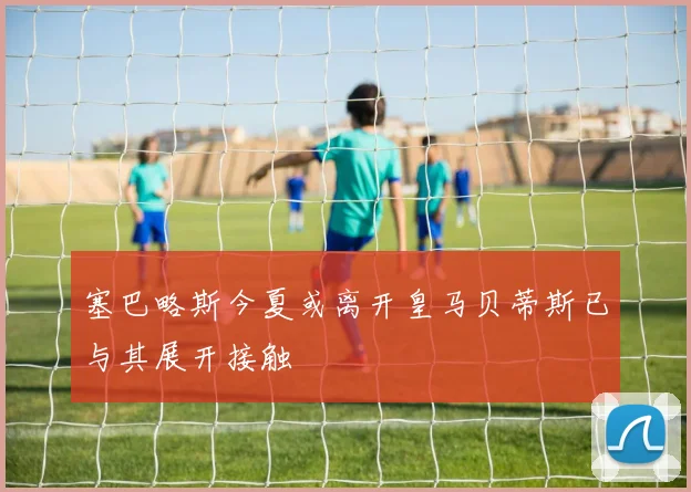 塞巴略斯今夏或离开皇马贝蒂斯已与其展开接触