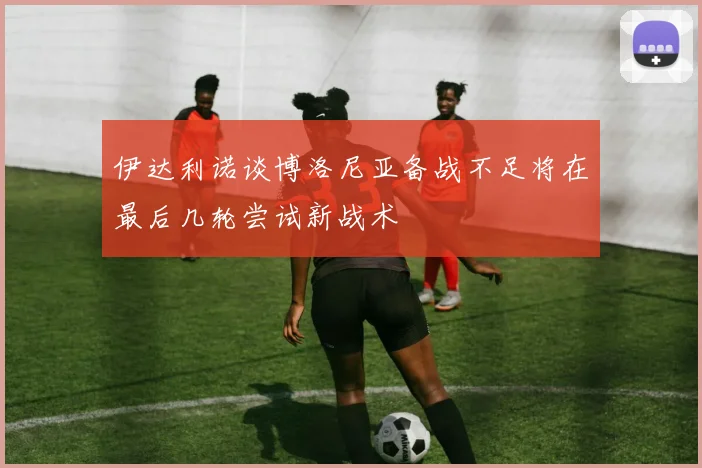 伊达利诺谈博洛尼亚备战不足将在最后几轮尝试新战术