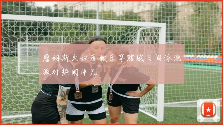 詹姆斯夫妇度假乐享赌城日间泳池派对热闹非凡
