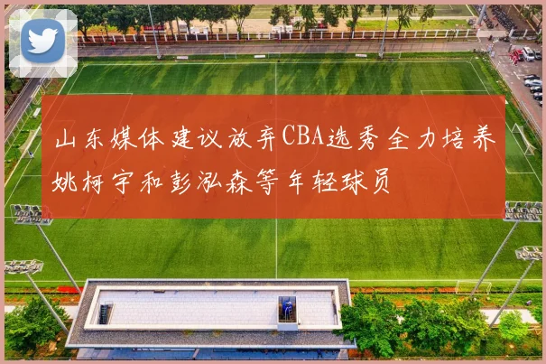 山东媒体建议放弃CBA选秀全力培养姚柯宇和彭泓森等年轻球员