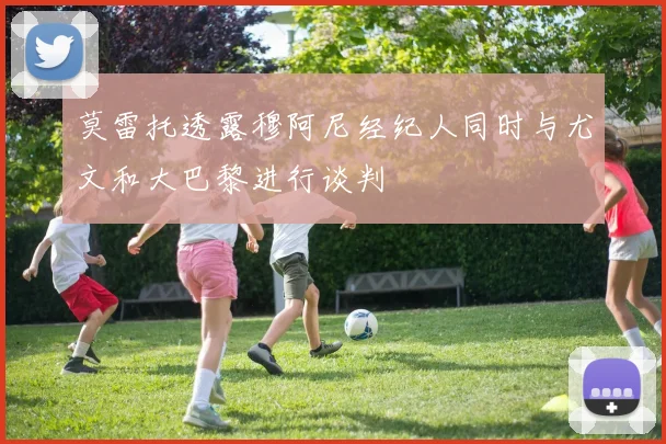 莫雷托透露穆阿尼经纪人同时与尤文和大巴黎进行谈判