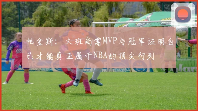 帕金斯：文班尚需MVP与冠军证明自己才能真正属于NBA的顶尖行列