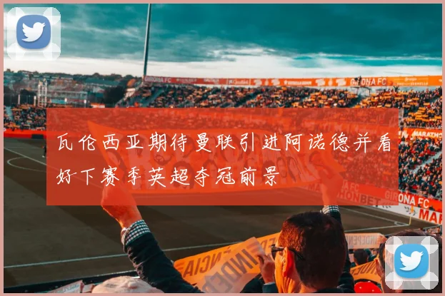 瓦伦西亚期待曼联引进阿诺德并看好下赛季英超夺冠前景