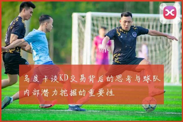 乌度卡谈KD交易背后的思考与球队内部潜力挖掘的重要性
