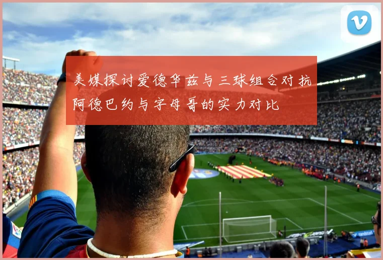 美媒探讨爱德华兹与三球组合对抗阿德巴约与字母哥的实力对比