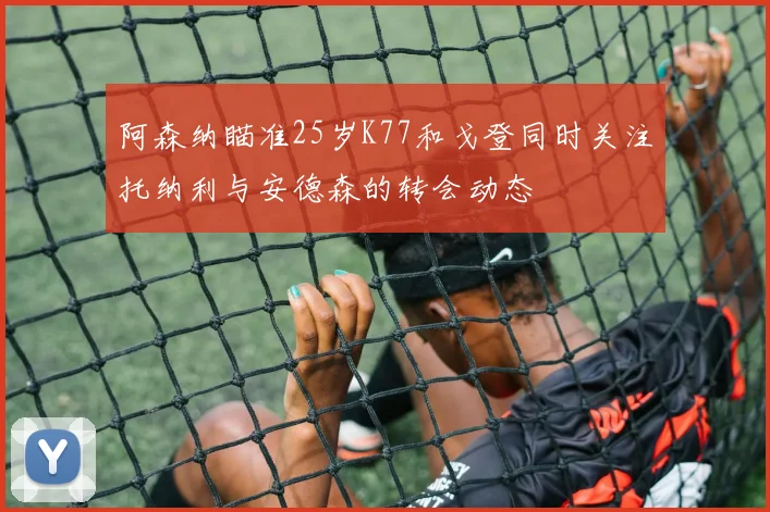 阿森纳瞄准25岁K77和戈登同时关注托纳利与安德森的转会动态