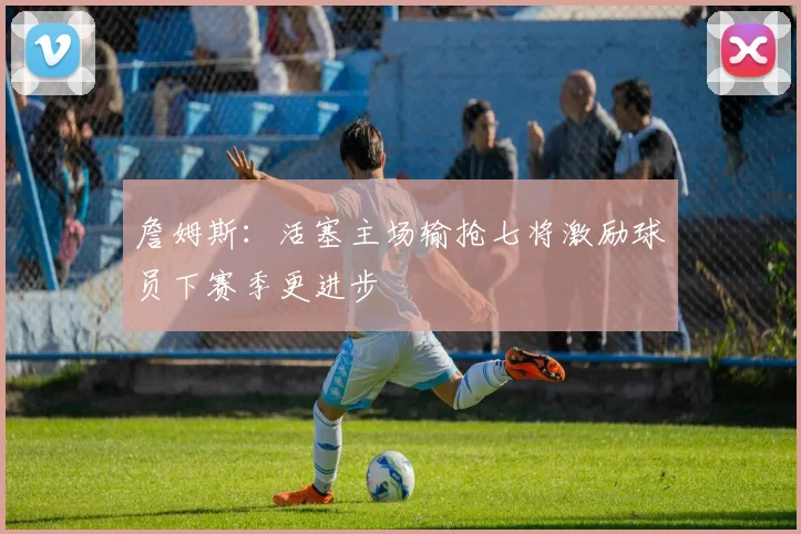 詹姆斯：活塞主场输抢七将激励球员下赛季更进步