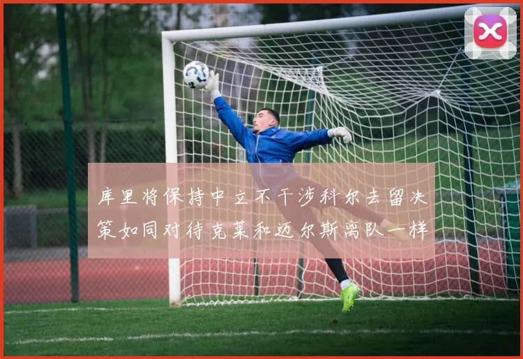 库里将保持中立不干涉科尔去留决策如同对待克莱和迈尔斯离队一样