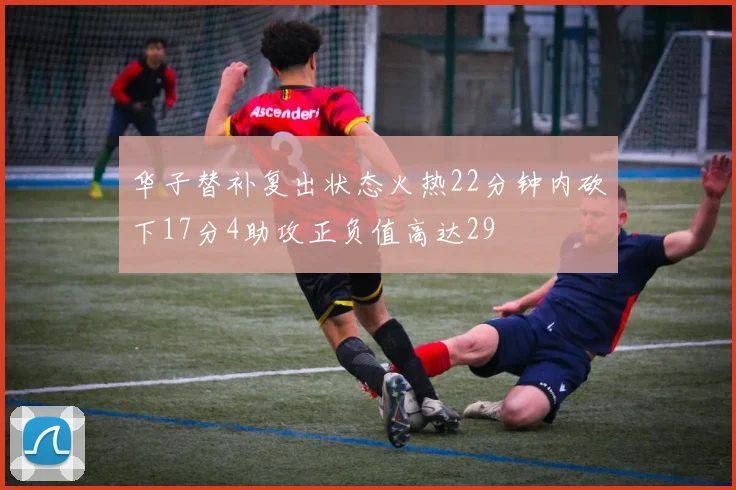 华子替补复出状态火热22分钟内砍下17分4助攻正负值高达29