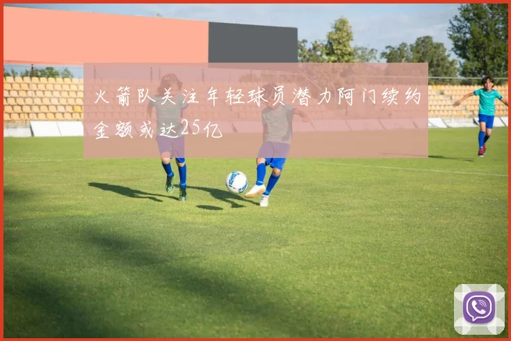 火箭队关注年轻球员潜力阿门续约金额或达25亿