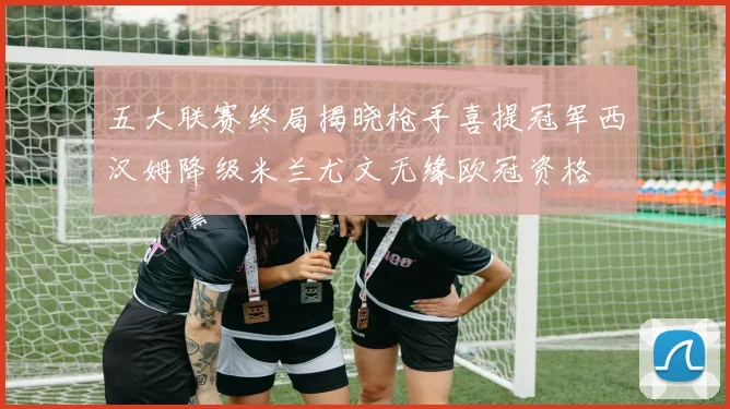 五大联赛终局揭晓枪手喜提冠军西汉姆降级米兰尤文无缘欧冠资格