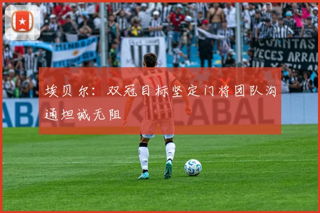 埃贝尔：双冠目标坚定门将团队沟通坦诚无阻