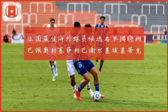 法国最佳海外球员候选名单揭晓姆巴佩奥利塞萨利巴谢尔基埃基蒂克争夺荣誉