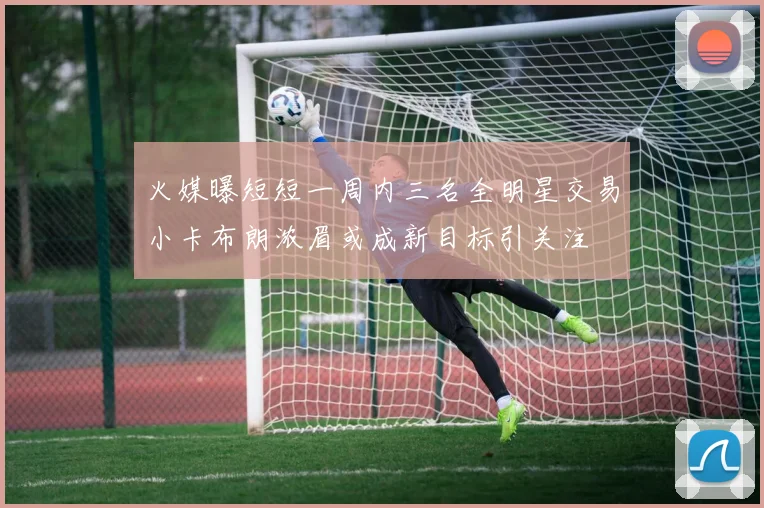 火媒曝短短一周内三名全明星交易小卡布朗浓眉或成新目标引关注