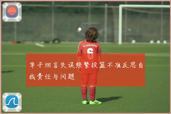 华子坦言失误频繁投篮不准反思自我责任与问题