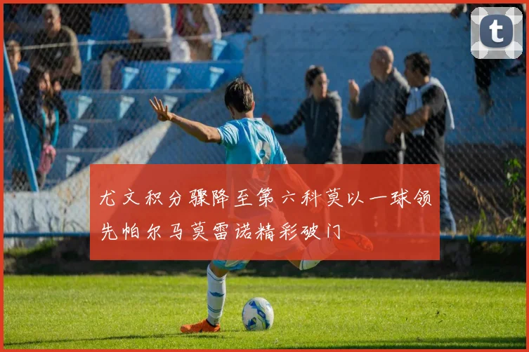 尤文积分骤降至第六科莫以一球领先帕尔马莫雷诺精彩破门