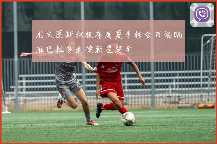 尤文图斯积极布局夏季转会市场瞄准巴拉多利德新星楚奇