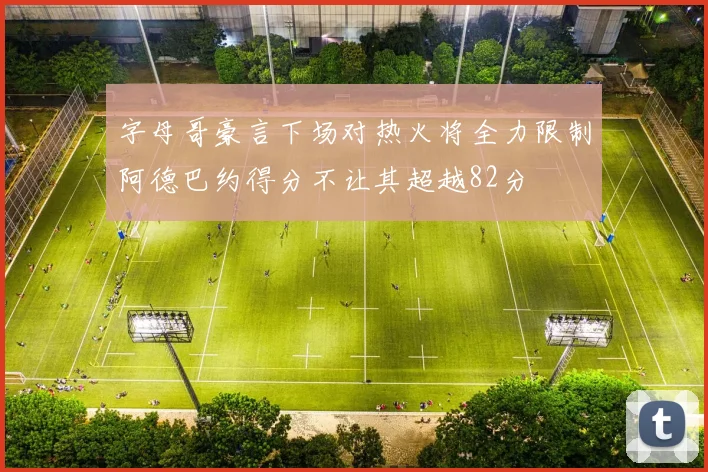字母哥豪言下场对热火将全力限制阿德巴约得分不让其超越82分
