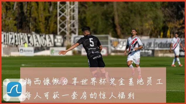 梅西慷慨分享世界杯奖金基地员工每人可获一套房的惊人福利
