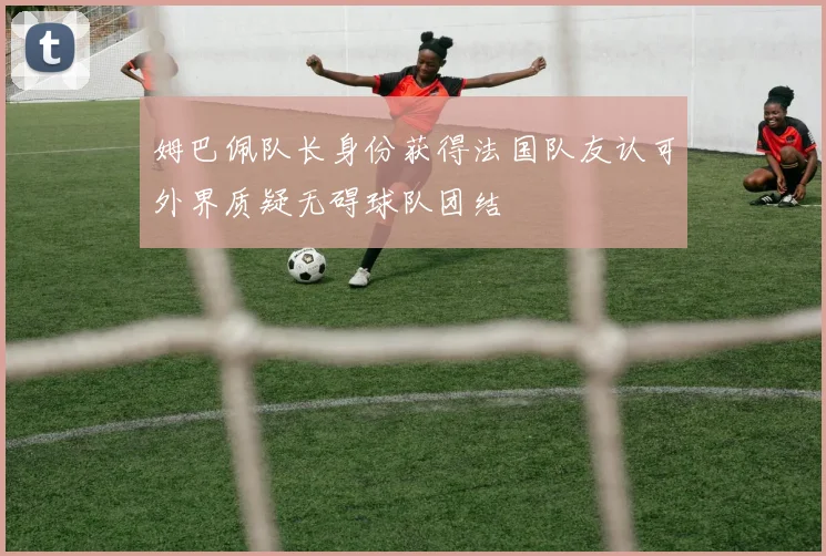 姆巴佩队长身份获得法国队友认可外界质疑无碍球队团结