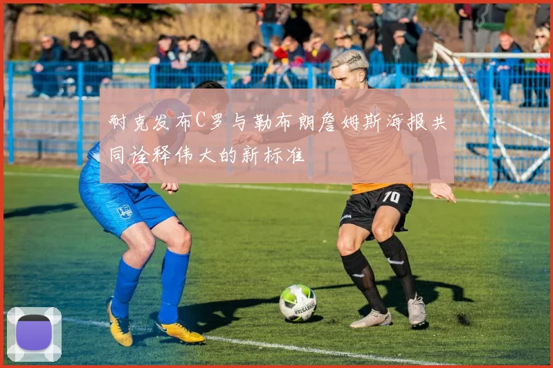 耐克发布C罗与勒布朗詹姆斯海报共同诠释伟大的新标准