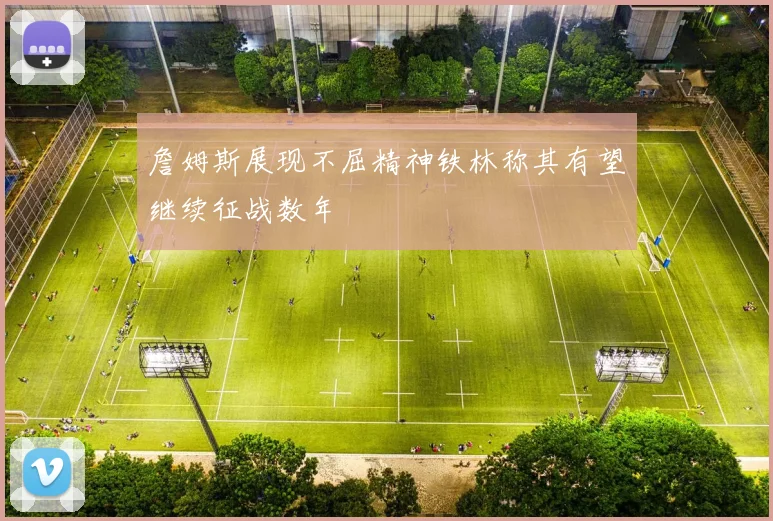 詹姆斯展现不屈精神铁林称其有望继续征战数年