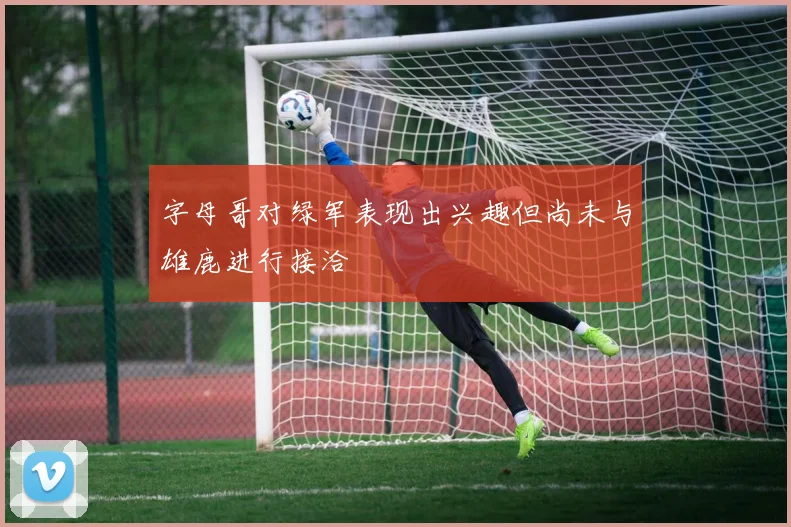 字母哥对绿军表现出兴趣但尚未与雄鹿进行接洽