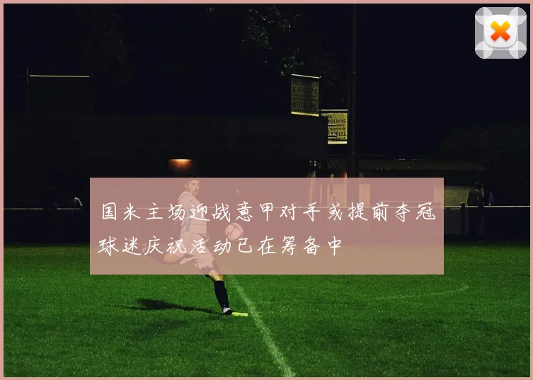国米主场迎战意甲对手或提前夺冠球迷庆祝活动已在筹备中