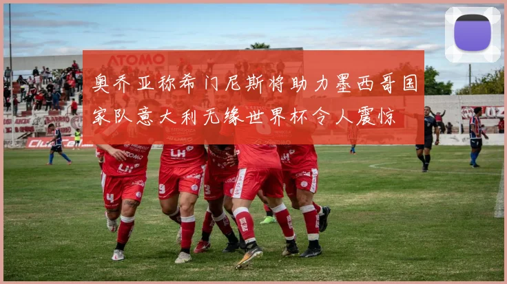 奥乔亚称希门尼斯将助力墨西哥国家队意大利无缘世界杯令人震惊